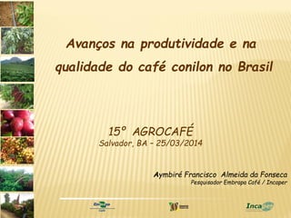 Aymbiré Francisco Almeida da Fonseca
Pesquisador Embrapa Café / Incaper
15º AGROCAFÉ
Salvador, BA – 25/03/2014
Avanços na produtividade e na
qualidade do café conilon no Brasil
 