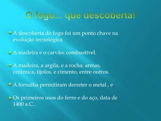 O fogo... que descoberta!A descoberta do fogo foi um ponto chave naevolução tecnológicaA madeira e o carvão: combustível.A madeira, a argila, e a rocha: armas,cerâmica, tijolos, e cimento, entre outros.A fornalha permitiram derreter o metal , eOs primeiros usos do ferro e do aço, data de1400 a.C..