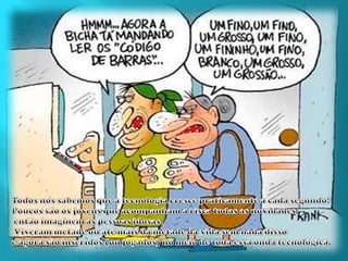 Todos nós sabemos que a tecnologia cresce praticamente a cada segundo! Poucos são os jovens que acompanham a risca todas as novidades,então imaginem as pessoas idosas.Viveram metade ou até mais da metade da vida sem nada disso e agora são inseridos (ou jogados) no meio de toda essa onda tecnológica. 