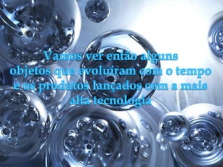 Vamos ver então alguns objetos que evoluíram com o tempo e os produtos lançados com a mais alta tecnologia