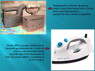 Antigamente os ferros  de passar roupa conhecidos como ferros á brasa,   eram aquecidos graças aqueima de óleo, carvão ou gasolina.Desde 1892 a energia elétrica foi se tornando gradativamente a fonte do calor ao uso necessário desse aparelho que hoje chamamos de ferro de passar elétrico e também os ferros á vapor.