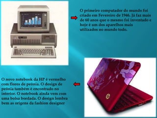 O primeiro computador do mundo foi criado em Fevereiro de 1946. Já faz mais de 60 anos que o mesmo foi inventado e hoje é um dos aparelhos mais utilizados no mundo todo.O novo notebook da HP é vermelho  com flores de peônia. O design de peônia também é encontrado no interior. O notebook ainda vem com uma bolsa bordada. O design lembra bem as origens da fashion designer