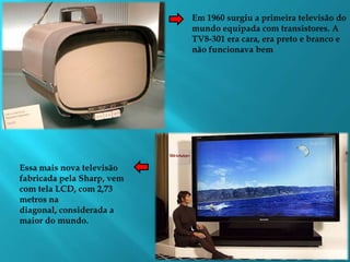 Em 1960 surgiu a primeira televisão do mundo equipada com transistores. A TV8-301 era cara, era preto e branco e não funcionava bemEssa mais nova televisão fabricada pela Sharp, vem com tela LCD, com 2,73 metros na diagonal, considerada a maior do mundo.