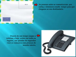 As pessoas antes se comunicavam  por cartas, e demorava muito  tempo para que chegasse ao seu destinatário.Depois de um tempo surgiu o telefone e hoje  existe em todos os lugares , em questão de segundos você se comunica com pessoas do mundo inteiro.  
