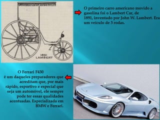 O primeiro carro americano movido a gasolina foi o Lambert Car, de 1891, inventado por John W. Lambert. Era um veículo de 3 rodas.O Ferrari F430 é um daqueles preparadores que acreditam que, por mais rápido, esportivo e especial que seja um automóvel, ele sempre pode ter essas qualidades acentuadas. Especializada em BMW e Ferrari.