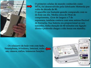 O primeiro celular do mundo conhecido como MTA, foi desenvolvido pela fabricante Motorola por volta da década de 80. O aparelho era bastante grande comparado com os de hoje em dia. Media cerca de 33cm de comprimento, 12cm de largura e 7 de espessura, também contava com uma antena flexível de borracha. Sua bateria era proporcional ao seu tamanho, tinha duração de 60 minutos em ligação direta e podendo chegar a oito horas em standby.Os celulares de hoje vem com tudo. Smartphone, Windows, Internet, webcam, câmera, enfim, inúmeras funções. 