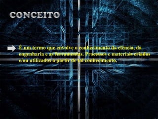 CONCEITOÉ um termo que envolve o conhecimento da ciência, da engenharia e as ferramentas. Processos e materiais criados e/ou utilizados a partir de tal conhecimento.
