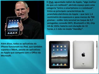 O iPad, aguardado tablet da Apple, “algo melhor do que um netbook”, abrindo espaço para uma categoria “entre o smartphone e o notebook”.Entre as principais características da prancheta eletrônica da Apple – que tem 1,3 centímetro de espessura e pesa menos de 700 gramas – estão: tela sensível ao toque de 9,7 polegadas; conexão WiFi, Bluetooth e 3G; chip A4 de 1GHz; bateria com duração de 10 horas, e 1 mês no modo “standby”.Além disso, todos os aplicativos do iPhone funcionam no iPad, que também suporta o iWork, pacote de aplicativos da Apple que compete com o Office da Microsoft.