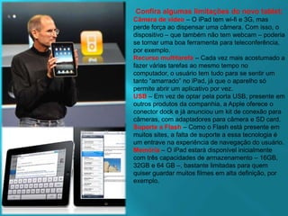 Confira algumas limitaçõesdo novo tablet:Câmera de vídeo– O iPad tem wi-fi e 3G, mas perde força ao dispensar uma câmera. Com isso, o dispositivo – que também não tem webcam – poderia se tornar uma boa ferramenta para teleconferência, por exemplo.Recurso multitarefa– Cada vez mais acostumado a fazer várias tarefas ao mesmo tempo no computador, o usuário tem tudo para se sentir um tanto “amarrado” no iPad, já que o aparelho só permite abrir um aplicativo por vez.USB– Em vez de optar pela porta USB, presente em outros produtos da companhia, a Apple oferece o conector dock e já anunciou um kit de conexão para câmeras, com adaptadores para câmera e SD card.Suporte a Flash– Como o Flash está presente em muitos sites, a falta de suporte a essa tecnologia é um entrave na experiência de navegação do usuário.Memória– O iPad estará disponível inicialmente com três capacidades de armazenamento – 16GB, 32GB e 64 GB –, bastante limitadas para quem quiser guardar muitos filmes em alta definição, por exemplo.