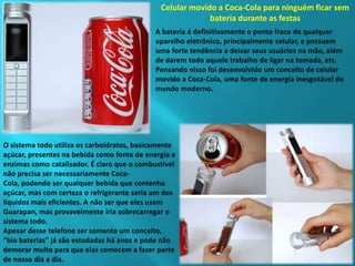 Celular movido a Coca-Cola para ninguém ficar sem bateria durante as festasA bateria é definitivamente o ponto fraco de qualquer aparelho eletrônico, principalmente celular, e possuem uma forte tendência a deixar seus usuários na mão, além de darem todo aquele trabalho de ligar na tomada, etc. Pensando nisso foi desenvolvido um conceito de celular movido a Coca-Cola, uma fonte de energia inesgotável do mundo moderno.O sistema todo utiliza os carboidratos, basicamente açúcar, presentes na bebida como fonte de energia e enzimas como catalisador. É claro que o combustível não precisa ser necessariamente Coca-Cola, podendo ser qualquer bebida que contenha açúcar, mas com certeza o refrigerante seria um dos líquidos mais eficientes. A não ser que eles usem Guarapan, mas provavelmente iria sobrecarregar o sistema todo.Apesar desse telefone ser somente um conceito, “bio baterias” já são estudadas há anos e pode não demorar muito para que elas comecem a fazer parte de nosso dia a dia.
