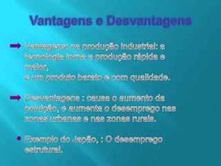 Vantagens e DesvantagensVantagens: na produção industrial: atecnologia torna a produção rápida e maior,e um produto barato e com qualidade.Desvantagens : causa o aumento da poluição, e aumenta o desemprego nas zonas urbanas e nas zonas rurais.Exemplo do Japão, : O desemprego estrutural.
