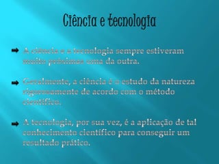 Ciência e tecnologiaA ciência e a tecnologia sempre estiveram muito próximas uma da outra.Geralmente, a ciência é o estudo da natureza rigorosamente de acordo com o método científico.A tecnologia, por sua vez, é a aplicação de tal conhecimento científico para conseguir um resultado prático.