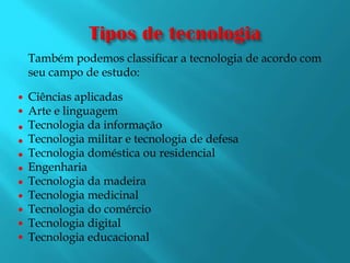 Tipos de tecnologiaTambém podemos classificar a tecnologia de acordo com seu campo de estudo:Ciências aplicadasArte e linguagemTecnologia da informaçãoTecnologia militar e tecnologia de defesaTecnologia doméstica ou residencialEngenhariaTecnologia da madeiraTecnologia medicinalTecnologia do comércioTecnologia digitalTecnologia educacional