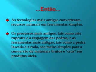 ...Então...As tecnologias mais antigas converteramrecursos naturais em ferramentas simples.Os processos mais antigos, tais como arterupestre e a raspagem das pedras, e asferramentas mais antigas, tais como a pedralascada e a roda, são meios simples para aconversão de materiais brutos e "crús" emprodutos úteis.