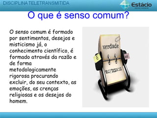O que é senso comum?
O senso comum é formado
por sentimentos, desejos e
misticismo já, o
conhecimento científico, é
formado através da razão e
de forma
metodologicamente
rigorosa procurando
excluir, do seu contexto, as
emoções, as crenças
religiosas e os desejos do
homem.
 