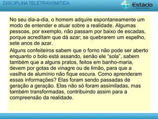 No seu dia-a-dia, o homem adquire espontaneamente um
modo de entender e atuar sobre a realidade. Algumas
pessoas, por exemplo, não passam por baixo de escadas,
porque acreditam que dá azar; se quebrarem um espelho,
sete anos de azar.
Alguns confeiteiros sabem que o forno não pode ser aberto
enquanto o bolo está assando, senão ele “sola”, sabem
também que a alguns pratos, feitos em banho-maria,
devem por gotas de vinagre ou de limão, para que a
vasilha de alumínio não fique escura. Como aprenderam
essas informações? Elas foram sendo passadas de
geração a geração. Elas não só foram assimiladas, mas
também transformadas, contribuindo assim para a
compreensão da realidade.
 