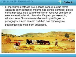 • É importante destacar que o senso comum é uma forma
válida de conhecimento, mesmo não sendo científico, pois o
homem precisa dele para encaminhar, resolver ou superar
suas necessidades do dia-a-dia. Os pais, por exemplo,
educam seus filhos mesmo não sendo psicólogos ou
pedagogos, e nem sempre os filhos dos psicólogos e
pedagogos são mais bem educados.
 