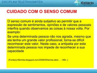 O senso comum é ainda subjetivo ao permitir que a
expressão de sentimentos, opiniões e de valores pessoais
interfira quando observamos as coisas à nossa volta. Por
exemplo:
Se uma determinada pessoa não nos agrada, mesmo que
ela tenha um grande valor profissional, torna-se difícil
reconhecer este valor. Neste caso, a antipatia por esta
determinada pessoa nos impede de reconhecer a sua
capacidade
(Fonte(s):filemdia.blogspot.com/2008/05/temas-abor… - 94k -)
CUIDADO COM O SENSO COMUM
 