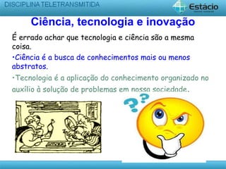 Ciência, tecnologia e inovação
É errado achar que tecnologia e ciência são a mesma
coisa.
•Ciência é a busca de conhecimentos mais ou menos
abstratos.
•Tecnologia é a aplicação do conhecimento organizado no
auxílio à solução de problemas em nossa sociedade.
 