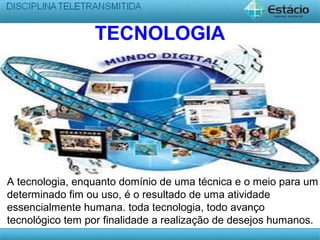 TECNOLOGIA
A tecnologia, enquanto domínio de uma técnica e o meio para um
determinado fim ou uso, é o resultado de uma atividade
essencialmente humana. toda tecnologia, todo avanço
tecnológico tem por finalidade a realização de desejos humanos.
 