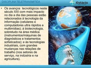 • Os avanços tecnológicos neste
século XXI com mais impacto
no dia a dia das pessoas estão
relacionados à tecnologia da
informação (celulares e
computadores ultra rápidos e
multimídias); à biotecnologia,
sobretudo na área médica
(instrumentos/máquinas de
diagnósticos e tratamentos
sofisticados); e às tecnologias
industriais, com grandes
mudanças nas relações de
trabalho (nos setores de
serviço, na indústria e na
agricultura).
 