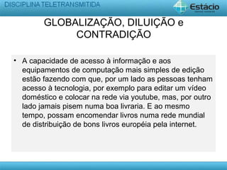 GLOBALIZAÇÃO, DILUIÇÃO e
CONTRADIÇÃO
• A capacidade de acesso à informação e aos
equipamentos de computação mais simples de edição
estão fazendo com que, por um lado as pessoas tenham
acesso à tecnologia, por exemplo para editar um vídeo
doméstico e colocar na rede via youtube, mas, por outro
lado jamais pisem numa boa livraria. E ao mesmo
tempo, possam encomendar livros numa rede mundial
de distribuição de bons livros européia pela internet.
 