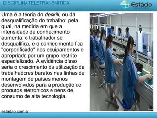 Uma é a teoria do deskill, ou da
desqualificação do trabalho: pela
qual, na medida em que a
intensidade de conhecimento
aumenta, o trabalhador se
desqualifica, e o conhecimento fica
"corporificado" nos equipamentos e
apropriado por um grupo restrito
especializado. A evidência disso
seria o crescimento da utilização de
trabalhadores baratos nas linhas de
montagem de países menos
desenvolvidos para a produção de
produtos eletrônicos e bens de
consumo de alta tecnologia.
estadao.com.br
 