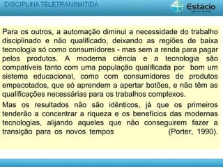 Para os outros, a automação diminui a necessidade do trabalho
disciplinado e não qualificado, deixando as regiões de baixa
tecnologia só como consumidores - mas sem a renda para pagar
pelos produtos. A moderna ciência e a tecnologia são
compatíveis tanto com uma população qualificada por bom um
sistema educacional, como com consumidores de produtos
empacotados, que só aprendem a apertar botões, e não têm as
qualificações necessárias para os trabalhos complexos.
Mas os resultados não são idênticos, já que os primeiros
tenderão a concentrar a riqueza e os benefícios das modernas
tecnologias, alijando aqueles que não conseguirem fazer a
transição para os novos tempos (Porter, 1990).
 