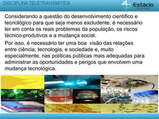 Considerando a questão do desenvolvimento científico e
tecnológico para que seja menos excludente, é necessário
ter em conta os reais problemas da população, os riscos
técnico-produtivos e a mudança social.
Por isso, é necessário ter uma boa visão das relações
entre ciência, tecnologia, e sociedade e, muito
especialmente, nas políticas públicas mais adequadas para
administrar as oportunidades e perigos que envolvem uma
mudança tecnológica.
 