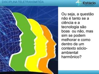 Ou seja, a questão
não é tanto se a
ciência e a
tecnologia são
boas ou não, mas
sim se podem
melhorar e como
dentro de um
contexto sócio-
ambiental
harmônico?
 