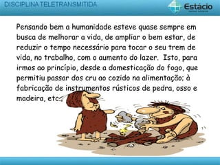 Pensando bem a humanidade esteve quase sempre em
busca de melhorar a vida, de ampliar o bem estar, de
reduzir o tempo necessário para tocar o seu trem de
vida, no trabalho, com o aumento do lazer. Isto, para
irmos ao princípio, desde a domesticação do fogo, que
permitiu passar dos cru ao cozido na alimentação; à
fabricação de instrumentos rústicos de pedra, osso e
madeira, etc.,
 