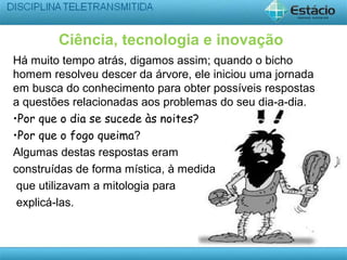 Ciência, tecnologia e inovação
Há muito tempo atrás, digamos assim; quando o bicho
homem resolveu descer da árvore, ele iniciou uma jornada
em busca do conhecimento para obter possíveis respostas
a questões relacionadas aos problemas do seu dia-a-dia.
•Por que o dia se sucede às noites?
•Por que o fogo queima?
Algumas destas respostas eram
construídas de forma mística, à medida
que utilizavam a mitologia para
explicá-las.
 
