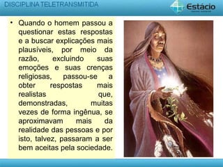 • Quando o homem passou a
questionar estas respostas
e a buscar explicações mais
plausíveis, por meio da
razão, excluindo suas
emoções e suas crenças
religiosas, passou-se a
obter respostas mais
realistas que,
demonstradas, muitas
vezes de forma ingênua, se
aproximavam mais da
realidade das pessoas e por
isto, talvez, passaram a ser
bem aceitas pela sociedade.
 