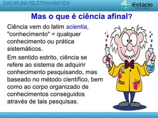 Mas o que é ciência afinal?
Ciência vem do latim scientia,
"conhecimento" = qualquer
conhecimento ou prática
sistemáticos.
Em sentido estrito, ciência se
refere ao sistema de adquirir
conhecimento pesquisando, mas
baseado no método científico, bem
como ao corpo organizado de
conhecimentos conseguidos
através de tais pesquisas.
 