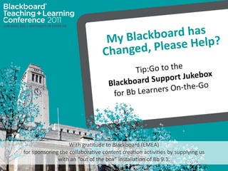 My Blackboard has Changed, Please Help?  Tip:Go to the  Blackboard Support Jukebox  for Bb Learners On-the-Go With gratitude to Blackboard (EMEA)  for sponsoring the collaborative content creation activities by supplying us  with an “out of the box” installation of Bb 9.1. 