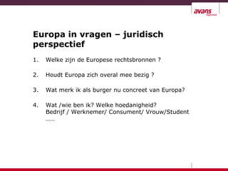 Europa in vragen – juridisch
perspectief
1. Welke zijn de Europese rechtsbronnen ?
2. Houdt Europa zich overal mee bezig ?
3. Wat merk ik als burger nu concreet van Europa?
4. Wat /wie ben ik? Welke hoedanigheid?
Bedrijf / Werknemer/ Consument/ Vrouw/Student
……
 