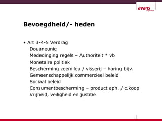 Bevoegdheid/- heden
• Art 3-4-5 Verdrag
Douaneunie
Mededinging regels – Authoriteit * vb
Monetaire politiek
Bescherming zeemileu / visserij – haring bijv.
Gemeenschappelijk commercieel beleid
Sociaal beleid
Consumentbescherming – product aph. / c.koop
Vrijheid, veiligheid en justitie
 