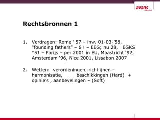 Rechtsbronnen 1
1. Verdragen: Rome ‘ 57 – inw. 01-03-’58,
“founding fathers” – 6 ! – EEG; nu 28, EGKS
‘’51 – Parijs – per 2001 in EU, Maastricht ‘92,
Amsterdam ‘96, Nice 2001, Lissabon 2007
2. Wetten: verordeningen, richtlijnen –
harmonisatie, beschikkingen (Hard) +
opinie’s , aanbevelingen – (Soft)
 