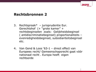 Rechtsbronnen 2
3. Rechtspraak* – jurisprudentie Eur.
Gerechtshof (+ “grote kamer” +
rechtsbeginselen zoals: Gelijkheidsbeginsel
( antidiscriminatiebeginsel) proportionaliteits –
evenredigheidsbeginsel, subsidiariteitsbeginsel
etc.
4. Van Gend & Loos ‘63-1 – direct effect van
Europees recht/ Gemeenschapsrecht gaat vóór
nationaal recht . Europa heeft eigen
rechtsorde
 