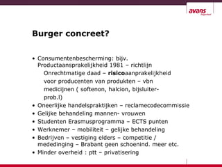 Burger concreet?
• Consumentenbescherming: bijv.
Productaansprakelijkheid 1981 – richtlijn
Onrechtmatige daad – risicoaanprakelijkheid
voor producenten van produkten – vbn
medicijnen ( softenon, halcion, bijsluiter-
prob.l)
• Oneerlijke handelspraktijken – reclamecodecommissie
• Gelijke behandeling mannen- vrouwen
• Studenten Erasmusprogramma – ECTS punten
• Werknemer – mobiliteit – gelijke behandeling
• Bedrijven – vestiging elders – competitie /
mededinging – Brabant geen schoenind. meer etc.
• Minder overheid : ptt – privatisering
 