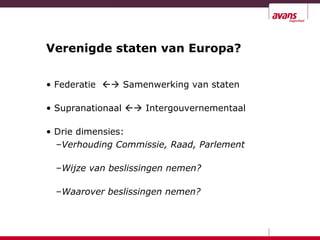 Verenigde staten van Europa?
• Federatie  Samenwerking van staten
• Supranationaal  Intergouvernementaal
• Drie dimensies:
–Verhouding Commissie, Raad, Parlement
–Wijze van beslissingen nemen?
–Waarover beslissingen nemen?
 