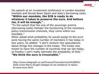 His speech at an investment conference in London boosted
markets and forced down Spain and Italy's borrowing costs.
"Within our mandate, the ECB is ready to do
whatever it takes to preserve the euro. And believe
me, it will be enough," .
"To the extent that the size of the sovereign premia
(borrowing costs) hamper the functioning of the monetary
policy transmission channels, they come within our
mandate."
When asked what probability he would assign to the euro
zone having the same number of members it has today in
two years, he added: "I don't venture into speculations
about things like changes in the treaty. The treaty was
meant to have the number of countries that we see today,
so frankly I can't really estimate the probability of that."
"We think the euro is irreversible."
http://www.telegraph.co.uk/finance/financialcrisis/9428894/
Debt-crisis-Mario-Draghi-pledges-to-do-whatever-it-takes-
to-save-euro.html
 