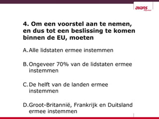 4. Om een voorstel aan te nemen,
en dus tot een beslissing te komen
binnen de EU, moeten
A.Alle lidstaten ermee instemmen
B.Ongeveer 70% van de lidstaten ermee
instemmen
C.De helft van de landen ermee
instemmen
D.Groot-Britannië, Frankrijk en Duitsland
ermee instemmen
 