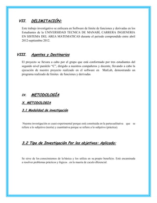 VII.     DELIMITACIÓN:
  Este trabajo investigativo se enfocara en Software de límite de funciones y derivadas en los
  Estudiantes de la UNIVERSIDAD TECNICA DE MANABÍ, CARRERA INGIENERIA
  EN SISTEMA DEL AREA MATEMATICAS durante el periodo comprendido entre abril
  2012-septiembre 2012.



VIII.    Agentes y Destinarios
  El proyecto se llevara a cabo por el grupo que está conformado por tres estudiantes del
  segundo nivel paralelo “C”, dirigido a nuestros compañeros y docente, llevando a cabo la
  ejecución de nuestro proyecto realizado en el software en MatLab, demostrando un
  programa realizado de límites de funciones y derivadas




  IX.    METODOLOGÍA

  X. METODOLOGIA

  3.1 Modalidad de investigación



   Nuestra investigación es cuasi-experimental porque está constituida en la partecualitativa que se
  refiere a lo subjetivo (teoría) y cuantitativa porque se refiere a lo subjetivo (práctica).




  3.2 Tipo de Investigación Por los objetivos: Aplicada:



  Se sirve de los conocimientos de la básica y los utiliza en su propio beneficio. Está encaminada
  a resolver problemas prácticos y lógicos . en la maeria de caculo dferencial.
 