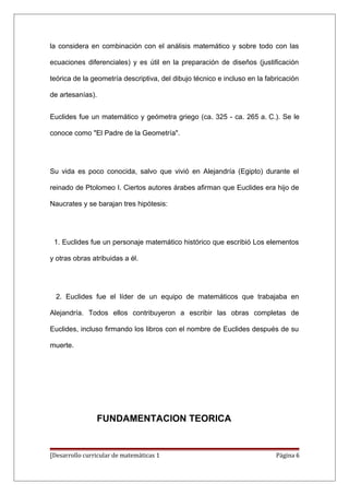 la considera en combinación con el análisis matemático y sobre todo con las

ecuaciones diferenciales) y es útil en la preparación de diseños (justificación

teórica de la geometría descriptiva, del dibujo técnico e incluso en la fabricación

de artesanías).


Euclides fue un matemático y geómetra griego (ca. 325 - ca. 265 a. C.). Se le

conoce como "El Padre de la Geometría".




Su vida es poco conocida, salvo que vivió en Alejandría (Egipto) durante el

reinado de Ptolomeo I. Ciertos autores árabes afirman que Euclides era hijo de

Naucrates y se barajan tres hipótesis:




 1. Euclides fue un personaje matemático histórico que escribió Los elementos

y otras obras atribuidas a él.




  2. Euclides fue el líder de un equipo de matemáticos que trabajaba en

Alejandría. Todos ellos contribuyeron a escribir las obras completas de

Euclides, incluso firmando los libros con el nombre de Euclides después de su

muerte.




                FUNDAMENTACION TEORICA


[Desarrollo curricular de matemáticas 1                                    Página 6
 