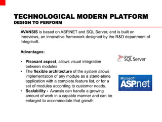 TECHNOLOGICAL MODERN PLATFORM
DESIGN TO PERFORM
AVANSIS is based on ASP.NET and SQL Server, and is built on
Innoviews, an innovative framework designed by the R&D department of
Integrisoft.
Advantages:
• Pleasant aspect, allows visual integration
between modules
• The flexible architecture of the system allows
implementation of any module as a stand-alone
application with a complete feature list, or for a
set of modules according to customer needs.
• Scalability - Avansis can handle a growing
amount of work in a capable manner and can be
enlarged to accommodate that growth
 