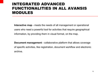 INTEGRATED ADVANCED
FUNCTIONALITIES IN ALL AVANSIS
MODULES
18
Interactive map - meets the needs of all management or operational
users who need a powerful tool for activities that require geographical
information, by providing them in visual format, on the map.
Document management - collaborative platform that allows coverage
of specific activities, like registration, document workflow and electronic
archive.
 