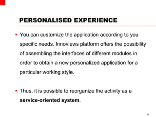 PERSONALISED EXPERIENCE
 You can customize the application according to you
specific needs. Innoviews platform offers the possibility
of assembling the interfaces of different modules in
order to obtain a new personalized application for a
particular working style.
 Thus, it is possible to reorganize the activity as a
service-oriented system.
20
 
