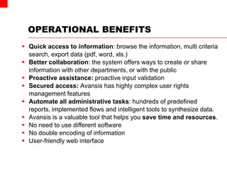 OPERATIONAL BENEFITS
 Quick access to information: browse the information, multi criteria
search, export data (pdf, word, xls.)
 Better collaboration: the system offers ways to create or share
information with other departments, or with the public
 Proactive assistance: proactive input validation
 Secured access: Avansis has highly complex user rights
management features
 Automate all administrative tasks: hundreds of predefined
reports, implemented flows and intelligent tools to synthesize data.
 Avansis is a valuable tool that helps you save time and resources.
 No need to use different software
 No double encoding of information
 User-friendly web interface
 