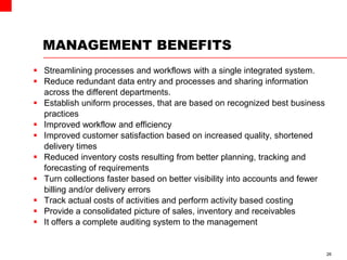 MANAGEMENT BENEFITS
 Streamlining processes and workflows with a single integrated system.
 Reduce redundant data entry and processes and sharing information
across the different departments.
 Establish uniform processes, that are based on recognized best business
practices
 Improved workflow and efficiency
 Improved customer satisfaction based on increased quality, shortened
delivery times
 Reduced inventory costs resulting from better planning, tracking and
forecasting of requirements
 Turn collections faster based on better visibility into accounts and fewer
billing and/or delivery errors
 Track actual costs of activities and perform activity based costing
 Provide a consolidated picture of sales, inventory and receivables
 It offers a complete auditing system to the management
26
 